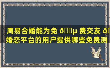 周易合婚能为免 🌵 费交友 🌵 婚恋平台的用户提供哪些免费测试